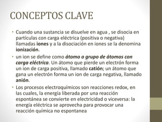 CONCEPTOS CLAVE
• Cuando una sustancia se disuelve en agua , se disocia en
partículas con carga eléctrica (positiva o negativa)
llamadas iones y a la disociación en iones se la denomina
ionización.
• un ion se define como átomo o grupo de átomos con
carga eléctrica. Un átomo que pierde un electrón forma
un ion de carga positiva, llamado catión; un átomo que
gana un electrón forma un ion de carga negativa, llamado
anión.
• Los procesos electroquímicos son reacciones redox, en
las cuales, la energía liberada por una reacción
espontánea se convierte en electricidad o viceversa: la
energía eléctrica se aprovecha para provocar una
reacción química no espontanea
 