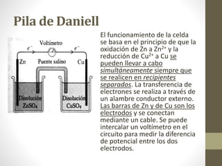 Pila de Daniell
El funcionamiento de la celda
se basa en el principio de que la
oxidación de Zn a Zn2+ y la
reducción de Cu2+ a Cu se
pueden llevar a cabo
simultáneamente siempre que
se realicen en recipientes
separados. La transferencia de
electrones se realiza a través de
un alambre conductor externo.
Las barras de Zn y de Cu son los
electrodos y se conectan
mediante un cable. Se puede
intercalar un voltímetro en el
circuito para medir la diferencia
de potencial entre los dos
electrodos.
 