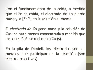 Con el funcionamiento de la celda, a medida
que el Zn se oxida, el electrodo de Zn pierde
masa y la [Zn2+] en la solución aumenta.
El electrodo de Cu gana masa y la solución de
Cu2+ se hace menos concentrada a medida que
los iones Cu2+ se reducen a Cu (s).
En la pila de Daniell, los electrodos son los
metales que participan en la reacción (son
electrodos activos).
 