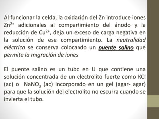 Al funcionar la celda, la oxidación del Zn introduce iones
Zn2+ adicionales al compartimiento del ánodo y la
reducción de Cu2+, deja un exceso de carga negativa en
la solución de ese compartimiento. La neutralidad
eléctrica se conserva colocando un puente salino que
permite la migración de iones.
El puente salino es un tubo en U que contiene una
solución concentrada de un electrolito fuerte como KCl
(ac) o NaNO3 (ac) incorporado en un gel (agar- agar)
para que la solución del electrolito no escurra cuando se
invierta el tubo.
 