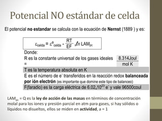 Potencial NO estándar de celda
El potencial no estandar se calcula con la ecuación de Nernst (1889 ) y es:
celda = ºcelda -
RT
xℓn LAMpc
EF
Donde:
R es la constante universal de los gases ideales
=
8.314Joul
mol K
T es la temperatura absoluta en K
E es el número de e-
transferidos en la reacción redox balanceada
por ión electrón (es importante que domine este tipo de balanceo)
F(faradio) es la carga eléctrica de 6.02x1023
e-
y vale 96500coul
LAMpc = Q es la ley de acción de las masas en términos de concentración
molal para los iones y presión parcial en atm para gases, si hay sólidos o
líquidos no disueltos, ellos se miden en actividad, a = 1
 