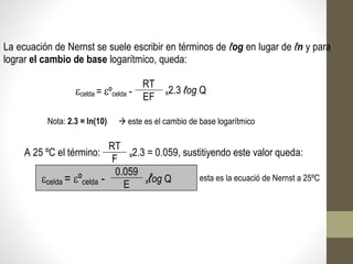 La ecuación de Nernst se suele escribir en términos de ℓog en lugar de ℓn y para
lograr el cambio de base logarítmico, queda:
celda = ºcelda -
RT
x2.3 ℓog Q
EF
Nota: 2.3 = ln(10)  este es el cambio de base logarítmico
A 25 ºC el término:
RT
x2.3 = 0.059, sustitiyendo este valor queda:
F
celda = ºcelda -
0.059
xℓog Q esta es la ecuació de Nernst a 25ºC
E
 