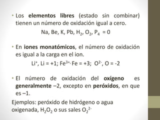 • Los elementos libres (estado sin combinar)
tienen un número de oxidación igual a cero.
Na, Be, K, Pb, H2, O2, P4 = 0
• En iones monatómicos, el número de oxidación
es igual a la carga en el ion.
Li+, Li = +1; Fe3+, Fe = +3; O2-, O = -2
• El número de oxidación del oxígeno es
generalmente –2, excepto en peróxidos, en que
es –1.
Ejemplos: peróxido de hidrógeno o agua
oxigenada, H2O2 o sus sales O2
2-
 