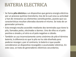 BATERIA ELECTRICA
• Se llama pila eléctrica a un dispositivo que genera energía eléctrica
por un proceso químico transitorio, tras de lo cual cesa su actividad
y han de renovarse sus elementos constituyentes, puesto que sus
características resultan alteradas durante el mismo. Se trata de un
generador primario.
• Esta energía resulta accesible mediante dos terminales que tiene la
pila, llamados polos, electrodos o bornes. Uno de ellos es el polo
positivo o ánodo y el otro es el polo negativo o cátodo.
• También se usa incorrectamente como sinónimo de pila el término
batería, la diferencia es que la pila no ha sido diseñada para
poderse recargar y por el contrario, la batería si que puede
considerarse un dispositivo recargable o acumulador eléctrico. En
este caso, se trata de generadores eléctricos secundarios.
 