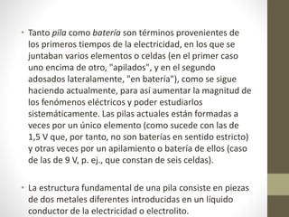 • Tanto pila como batería son términos provenientes de
los primeros tiempos de la electricidad, en los que se
juntaban varios elementos o celdas (en el primer caso
uno encima de otro, "apilados", y en el segundo
adosados lateralamente, "en batería"), como se sigue
haciendo actualmente, para así aumentar la magnitud de
los fenómenos eléctricos y poder estudiarlos
sistemáticamente. Las pilas actuales están formadas a
veces por un único elemento (como sucede con las de
1,5 V que, por tanto, no son baterías en sentido estricto)
y otras veces por un apilamiento o batería de ellos (caso
de las de 9 V, p. ej., que constan de seis celdas).
• La estructura fundamental de una pila consiste en piezas
de dos metales diferentes introducidas en un líquido
conductor de la electricidad o electrolito.
 
