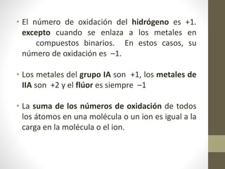 • El número de oxidación del hidrógeno es +1.
excepto cuando se enlaza a los metales en
compuestos binarios. En estos casos, su
número de oxidación es –1.
• Los metales del grupo IA son +1, los metales de
IIA son +2 y el flúor es siempre –1
• La suma de los números de oxidación de todos
los átomos en una molécula o un ion es igual a la
carga en la molécula o el ion.
 