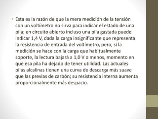 • Esta es la razón de que la mera medición de la tensión
con un voltímetro no sirva para indicar el estado de una
pila; en circuito abierto incluso una pila gastada puede
indicar 1,4 V, dada la carga insignificante que representa
la resistencia de entrada del voltímetro, pero, si la
medición se hace con la carga que habitualmente
soporte, la lectura bajará a 1,0 V o menos, momento en
que esa pila ha dejado de tener utilidad. Las actuales
pilas alcalinas tienen una curva de descarga más suave
que las previas de carbón; su resistencia interna aumenta
proporcionalmente más despacio.
 
