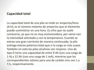 Capacidad total
La capacidad total de una pila se mide en amperios/hora
(A·h); es el número máximo de amperios que el elemento
puede suministrar en una hora. Es cifra que no suele
conocerse, ya que no es muy esclarecedora, por variar con
la intensidad solicitada y con la temperatura. Cuando se
extrae una gran corriente de manera continuada, la pila
entrega menos potencia total que si la carga es más suave.
También en esto las pilas alcalinas son mejores. Una de
tipo D tiene una capacidad de entre 9 Ah (con una carga de
1 A) y 12 Ah (con una carga de 1 mA), mientras que los
correspondientes valores para una de carbón-zinc son 1 y
7,5, respectivamente.
 