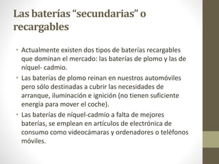 Las baterías “secundarias” o
recargables
• Actualmente existen dos tipos de baterías recargables
que dominan el mercado: las baterías de plomo y las de
níquel- cadmio.
• Las baterías de plomo reinan en nuestros automóviles
pero sólo destinadas a cubrir las necesidades de
arranque, iluminación e ignición (no tienen suficiente
energía para mover el coche).
• Las baterías de níquel-cadmio a falta de mejores
baterías, se emplean en artículos de electrónica de
consumo como videocámaras y ordenadores o teléfonos
móviles.
 