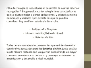 ¿Que tecnología es la ideal para el desarrollo de nuevas baterías
recargables?. En general, cada tecnología tiene características
que se ajustan mejor a ciertas aplicaciones, y existen asimismo
numerosos y variados tipos de baterías que se pueden
considerar hoy en día en estado de desarrollo.
• Sodio/azufre Zinc/aire
• Hidruro metálico/óxido de níquel
• Baterías de litio
Todas tienen ventajas e inconvenientes que se intentan evitar
con diseños adecuados pero las baterías de litio, junto quizá a
las de hidruro metálico son las que van encontrando un mayor
consenso en cuanto a su potencial y un mayor esfuerzo en su
investigación y desarrollo a nivel mundial.
 