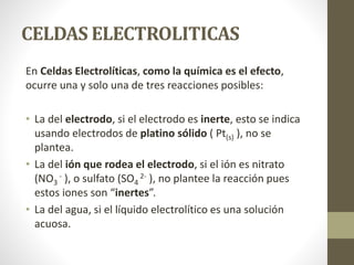 CELDAS ELECTROLITICAS
En Celdas Electrolíticas, como la química es el efecto,
ocurre una y solo una de tres reacciones posibles:
• La del electrodo, si el electrodo es inerte, esto se indica
usando electrodos de platino sólido ( Pt(s) ), no se
plantea.
• La del ión que rodea el electrodo, si el ión es nitrato
(NO3
- ), o sulfato (SO4
2- ), no plantee la reacción pues
estos iones son “inertes”.
• La del agua, si el líquido electrolítico es una solución
acuosa.
 