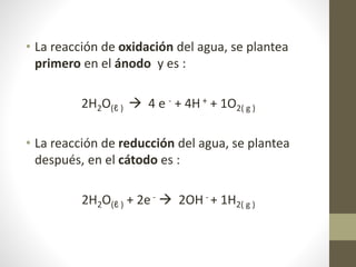 • La reacción de oxidación del agua, se plantea
primero en el ánodo y es :
2H2O(ℓ )  4 e - + 4H + + 1O2( g )
• La reacción de reducción del agua, se plantea
después, en el cátodo es :
2H2O(ℓ ) + 2e -  2OH - + 1H2( g )
 
