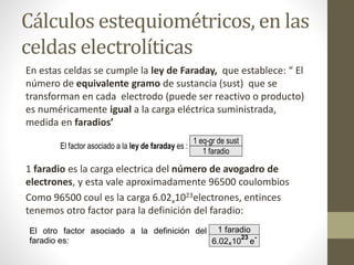Cálculos estequiométricos, en las
celdas electrolíticas
En estas celdas se cumple la ley de Faraday, que establece: “ El
número de equivalente gramo de sustancia (sust) que se
transforman en cada electrodo (puede ser reactivo o producto)
es numéricamente igual a la carga eléctrica suministrada,
medida en faradios’
1 faradio es la carga electrica del número de avogadro de
electrones, y esta vale aproximadamente 96500 coulombios
Como 96500 coul es la carga 6.02x1023electrones, entinces
tenemos otro factor para la definición del faradio:
El factor asociado a la ley de faraday es :
1 eq-gr de sust
1 faradio
El otro factor asociado a la definición del
faradio es:
1 faradio
6.02x10
23
e
-
 