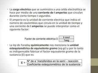 • La carga electrica que se suministra a una celda electrolítica se
hace por medio de una corriente de I amperios que circulan
durante cierto tiempo t segundos.
• El amperio es la unidad de corriente electrica que indica el
número de coulombios que circula en la unidad de tiempo y
una corriente de I amperios se puede interpretar como el
siguiente factor:
• La ley de Faraday químicamente nos menciona la unidad
estequiométrica de equivalente gramo (eq-gr) y por lo tanto
es indispensable fabricar el factor equivalente gramo de la
sustancia (E) que es:
Factor de corriente eléctrica I:
I coul
1seg
E =
Nº de e-
transferidos en la semi - reacción
Coeficiente estequiométrico de la sustancia
 