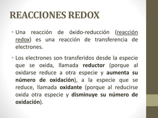 REACCIONES REDOX
• Una reacción de óxido-reducción (reacción
redox) es una reacción de transferencia de
electrones.
• Los electrones son transferidos desde la especie
que se oxida, llamada reductor (porque al
oxidarse reduce a otra especie y aumenta su
número de oxidación), a la especie que se
reduce, llamada oxidante (porque al reducirse
oxida otra especie y disminuye su número de
oxidación).
 