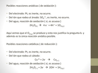 Posibles reacciones anódicas ( de oxidación ):
• Del electrodo: Pt, es inerte, no ocurre.
• Del ión que rodea al ánodo: SO4
2-, es inerte, no ocurre.
• Del agua, reacción de oxidación ( sí, es acuoso )
2H2O(ℓ )  4 e - + 4H + + 1O2( g )
Aquí vemos que el O2( g ) se produce y esto nos justifica la pregunta b. y
además es la única reacción anódica posible.
Posibles reacciones catódicas ( de reducción ):
• Del electrodo: Pt, es inerte, no ocurre.
• Del ión que rodea al cátodo:
Cu2+ + 2e -  Cu( s )
• Del agua, reacción de oxidación ( sí, es acuoso )
2H2O( l ) + 2e-  2OH- + 1H2( g )
 