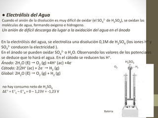 ● Electrólisis del Agua
Cuando el anión de la disolución es muy difícil de oxidar (el SO4
2- de H2SO4), se oxidan las
moléculas de agua, formando oxigeno e hidrogeno.
Un anión de difícil descarga da lugar a la oxidación del agua en el ánodo
En la electrólisis del agua, se electroliza una disolución 0,1M de H2SO4 (los iones H+ y
SO4
2- conducen la electricidad ).
En el ánodo se pueden oxidar SO4
2- o H2O. Observando los valores de los potenciales
se deduce que lo hará el agua. En el cátodo se reducen los H+.
Ánodo: 2H2O (ℓ)  O2 (g) +4H+ (ac) +4e-
Cátodo: 2(2H+ (ac) + 2e-  H2 (g)
Global: 2H2O (ℓ)  O2 (g) + H2 (g)
no hay consumo neto de H2SO4
ΔE° = E°C – E°A = 0 – 1,23V = -1,23 V
H2SO4
O2 H2
Bateria
 