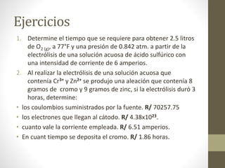 Ejercicios
1. Determine el tiempo que se requiere para obtener 2.5 litros
de O2 (g), a 77°F y una presión de 0.842 atm. a partir de la
electrólisis de una solución acuosa de ácido sulfúrico con
una intensidad de corriente de 6 amperios.
2. Al realizar la electrólisis de una solución acuosa que
contenía Cr3+ y Zn2+ se produjo una aleación que contenía 8
gramos de cromo y 9 gramos de zinc, si la electrólisis duró 3
horas, determine:
• los coulombios suministrados por la fuente. R/ 70257.75
• los electrones que llegan al cátodo. R/ 4.38x1023.
• cuanto vale la corriente empleada. R/ 6.51 amperios.
• En cuant tiempo se deposita el cromo. R/ 1.86 horas.
 