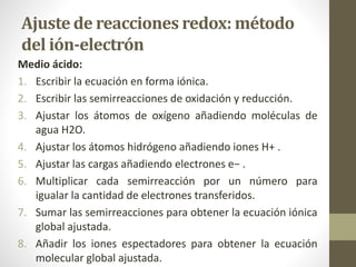 Ajuste de reacciones redox: método
del ión-electrón
Medio ácido:
1. Escribir la ecuación en forma iónica.
2. Escribir las semirreacciones de oxidación y reducción.
3. Ajustar los átomos de oxígeno añadiendo moléculas de
agua H2O.
4. Ajustar los átomos hidrógeno añadiendo iones H+ .
5. Ajustar las cargas añadiendo electrones e− .
6. Multiplicar cada semirreacción por un número para
igualar la cantidad de electrones transferidos.
7. Sumar las semirreacciones para obtener la ecuación iónica
global ajustada.
8. Añadir los iones espectadores para obtener la ecuación
molecular global ajustada.
 