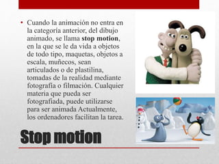 Stop motion
• Cuando la animación no entra en
la categoría anterior, del dibujo
animado, se llama stop motion,
en la que se le da vida a objetos
de todo tipo, maquetas, objetos a
escala, muñecos, sean
articulados o de plastilina,
tomadas de la realidad mediante
fotografía o filmación. Cualquier
materia que pueda ser
fotografiada, puede utilizarse
para ser animada Actualmente,
los ordenadores facilitan la tarea.
 