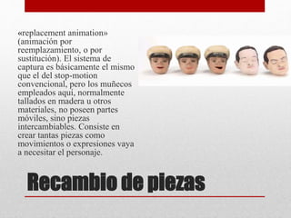 Recambio de piezas
«replacement animation»
(animación por
reemplazamiento, o por
sustitución). El sistema de
captura es básicamente el mismo
que el del stop-motion
convencional, pero los muñecos
empleados aquí, normalmente
tallados en madera u otros
materiales, no poseen partes
móviles, sino piezas
intercambiables. Consiste en
crear tantas piezas como
movimientos o expresiones vaya
a necesitar el personaje.
 