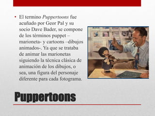 Puppertoons
• El termino Puppertoons fue
acuñado por Geor Pal y su
socio Dave Bader, se compone
de los términos puppet –
marioneta- y cartoons –dibujos
animados-. Ya que se trataba
de animar las marionetas
siguiendo la técnica clásica de
animación de los dibujos, o
sea, una figura del personaje
diferente para cada fotograma.
 
