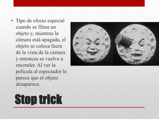 Stop trick
• Tipo de efecto especial
cuando se filma un
objeto y, mientras la
cámara está apagada, el
objeto se coloca fuera
de la vista de la cámara
y entonces se vuelve a
encender. Al ver la
película al espectador le
parece que el objeto
desaparece.
 