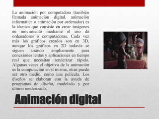 La animación por computadora (también
llamada animación digital, animación
informática o animación por ordenador) es
la técnica que consiste en crear imágenes
en movimiento mediante el uso de
ordenadores o computadoras. Cada vez
más los gráficos creados son en 3D,
aunque los gráficos en 2D todavía se
siguen usando ampliamente para
conexiones lentas y aplicaciones en tiempo
real que necesitan renderizar rápido.
Algunas veces el objetivo de la animación
es la computación en sí misma, otras puede
ser otro medio, como una película. Los
diseños se elaboran con la ayuda de
programas de diseño, modelado y por
último renderizado.
Animación digital
 