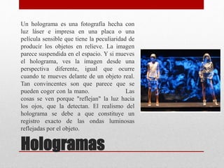 Un holograma es una fotografía hecha con
luz láser e impresa en una placa o una
película sensible que tiene la peculiaridad de
producir los objetos en relieve. La imagen
parece suspendida en el espacio. Y si mueves
el holograma, ves la imagen desde una
perspectiva diferente, igual que ocurre
cuando te mueves delante de un objeto real.
Tan convincentes son que parece que se
pueden coger con la mano. Las
cosas se ven porque "reflejan" la luz hacia
los ojos, que la detectan. El realismo del
holograma se debe a que constituye un
registro exacto de las ondas luminosas
reflejadas por el objeto.
Hologramas
 