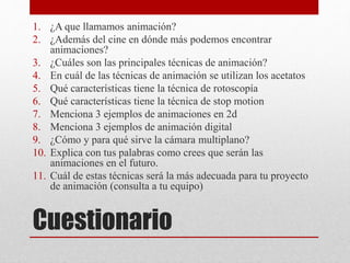 Cuestionario
1. ¿A que llamamos animación?
2. ¿Además del cine en dónde más podemos encontrar
animaciones?
3. ¿Cuáles son las principales técnicas de animación?
4. En cuál de las técnicas de animación se utilizan los acetatos
5. Qué características tiene la técnica de rotoscopía
6. Qué características tiene la técnica de stop motion
7. Menciona 3 ejemplos de animaciones en 2d
8. Menciona 3 ejemplos de animación digital
9. ¿Cómo y para qué sirve la cámara multiplano?
10. Explica con tus palabras como crees que serán las
animaciones en el futuro.
11. Cuál de estas técnicas será la más adecuada para tu proyecto
de animación (consulta a tu equipo)
 