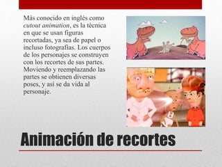 Más conocido en inglés como
cutout animation, es la técnica
en que se usan figuras
recortadas, ya sea de papel o
incluso fotografías. Los cuerpos
de los personajes se construyen
con los recortes de sus partes.
Moviendo y reemplazando las
partes se obtienen diversas
poses, y así se da vida al
personaje.
Animación de recortes
 