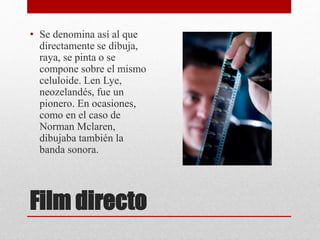 Film directo
• Se denomina así al que
directamente se dibuja,
raya, se pinta o se
compone sobre el mismo
celuloide. Len Lye,
neozelandés, fue un
pionero. En ocasiones,
como en el caso de
Norman Mclaren,
dibujaba también la
banda sonora.
 