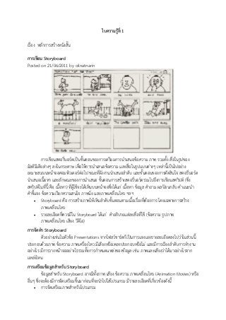 ใบความรู้ที่ 1
เรื่อง หลักการสร้างหนังสั้น
การเขียน Storyboard
Posted on 21/06/2011 by oilnatnarin
การเขียนสตอรี่บอร์ดเป็นขั้นตอนของการเตรียมการนาเสนอข้อความ ภาพ รวมทั้ง สื่อในรูปของ
มัลติมีเดียต่างๆ ลงในกระดาษ เพื่อให้การนาเสนอข้อความ และสื่อในรูปแบบต่างๆ เหล่านี้เป็นไปอย่าง
เหมาะสมบนหน้าจอคอมพิวเตอร์ต่อไป ขณะที่ผังงานนาเสนอลาดับ และขั้นตอนของการตัดสินใจ สตอรี่บอร์ด
นาเสนอเนื้อหา และลักษณะของการนาเสนอ ขั้นตอนการสร้างสตอรี่บอร์ดรวมไปถึงการเขียนสคริปต์ (ซึ่ง
สคริปต์ในที่นี้ คือ เนื้อหา) ที่ผู้ใช้จะได้เห็นบนหน้าจอซึ่งได้แก่ เนื้อหา ข้อมูล คาถาม ผลป้อนกลับ คาแนะนา
คาชี้แจง ข้อความเรียกความสนใจ ภาพนิ่ง และภาพเคลื่อนไหว ฯลฯ
 Storyboard คือ การสร้างภาพให้เห็นลาดับขั้นตอนตามเนื้อเรื่องที่ต้องการ โดยเฉพาะการสร้าง
ภาพเคลื่อนไหว
 รายละเอียดที่ควรมีใน Storyboard ได้แก่ คาอธิบายแต่ละสื่อที่ใช้ (ข้อความ รูปภาพ
ภาพเคลื่อนไหว เสียง วีดิโอ)
การจัดทา Storyboard
ตัวอย่างเช่นในหัวข้อ Presentations จากโฟลว์ชาร์ตก็เป็นการแจงแจงรายละเอียดลงไปว่าในส่วนนี้
ประกอบด้วยภาพ ข้อความ ภาพเครื่องไหว มีเสียงหรือเพลงประกอบหรือไม่ และมีการเรียงลาดับการทางาน
อย่างไร มีการวางหน้าจออย่างไรรวมทั้งการกาหนดแหล่งของข้อมูล เช่น ภาพและเสียงว่าได้มาอย่างไรจาก
แหล่งไหน
การเตรียมข้อมูลสาหรับ Storyboard
ข้อมูลสาหรับ Storyboard อาจมีทั้งภาพ เสียง ข้อความ ภาพเคลื่อนไหว (Animation Movies) หรือ
อื่นๆ ซึ่งจะต้องมีการจัดเตรียมขึ้นมาก่อนที่จะนาไปใส่โปรแกรม มีรายละเอียดที่เกี่ยวข้องดังนี้
 การจัดเตรียมภาพสาหรับโปรแกรม
 
