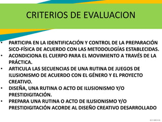 GC-F-004 V.01
CRITERIOS DE EVALUACION
• PARTICIPA EN LA IDENTIFICACIÓN Y CONTROL DE LA PREPARACIÓN
SICO-FÍSICA DE ACUERDO CON LAS METODOLOGÍAS ESTABLECIDAS.
• ACONDICIONA EL CUERPO PARA EL MOVIMIENTO A TRAVÉS DE LA
PRÁCTICA.
• ARTICULA LAS SECUENCIAS DE UNA RUTINA DE JUEGOS DE
ILUSIONISMO DE ACUERDO CON EL GÉNERO Y EL PROYECTO
CREATIVO.
• DISEÑA, UNA RUTINA O ACTO DE ILUSIONISMO Y/O
PRESTIDIGITACIÓN.
• PREPARA UNA RUTINA O ACTO DE ILUSIONISMO Y/O
PRESTIDIGITACIÓN ACORDE AL DISEÑO CREATIVO DESARROLLADO
 
