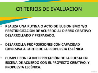 GC-F-004 V.01
CRITERIOS DE EVALUACION
• REALIZA UNA RUTINA O ACTO DE ILUSIONISMO Y/O
PRESTIDIGITACIÓN DE ACUERDO AL DISEÑO CREATIVO
DESARROLLADO Y PREPARADO.
• DESARROLLA PROPOSICIONES CON CAPACIDAD
EXPRESIVA A PARTIR DE LA PROPUESTA ESCÉNICA.
• CUMPLE CON LA INTERPRETACIÓN DE LA PUESTA EN
ESCENA DE ACUERDO CON EL PROYECTO CREATIVO, Y
PROPUESTA ESCÉNICA.
 