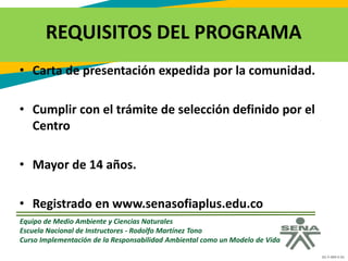GC-F-004 V.01
REQUISITOS DEL PROGRAMA
• Carta de presentación expedida por la comunidad.
• Cumplir con el trámite de selección definido por el
Centro
• Mayor de 14 años.
• Registrado en www.senasofiaplus.edu.co
Equipo de Medio Ambiente y Ciencias Naturales
Escuela Nacional de Instructores - Rodolfo Martínez Tono
Curso Implementación de la Responsabilidad Ambiental como un Modelo de Vida
 