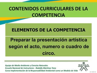 GC-F-004 V.01
CONTENIDOS CURRICULARES DE LA
COMPETENCIA
Equipo de Medio Ambiente y Ciencias Naturales
Escuela Nacional de Instructores - Rodolfo Martínez Tono
Curso Implementación de la Responsabilidad Ambiental como un Modelo de Vida
ELEMENTOS DE LA COMPETENCIA
Preparar la presentación artística
según el acto, numero o cuadro de
circo.
 