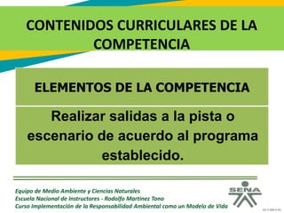 GC-F-004 V.01
CONTENIDOS CURRICULARES DE LA
COMPETENCIA
Equipo de Medio Ambiente y Ciencias Naturales
Escuela Nacional de Instructores - Rodolfo Martínez Tono
Curso Implementación de la Responsabilidad Ambiental como un Modelo de Vida
ELEMENTOS DE LA COMPETENCIA
Realizar salidas a la pista o
escenario de acuerdo al programa
establecido.
 