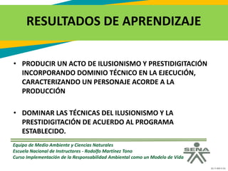 GC-F-004 V.01
RESULTADOS DE APRENDIZAJE
• PRODUCIR UN ACTO DE ILUSIONISMO Y PRESTIDIGITACIÓN
INCORPORANDO DOMINIO TÉCNICO EN LA EJECUCIÓN,
CARACTERIZANDO UN PERSONAJE ACORDE A LA
PRODUCCIÓN
• DOMINAR LAS TÉCNICAS DEL ILUSIONISMO Y LA
PRESTIDIGITACIÓN DE ACUERDO AL PROGRAMA
ESTABLECIDO.
Equipo de Medio Ambiente y Ciencias Naturales
Escuela Nacional de Instructores - Rodolfo Martínez Tono
Curso Implementación de la Responsabilidad Ambiental como un Modelo de Vida
 
