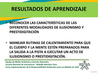 GC-F-004 V.01
RESULTADOS DE APRENDIZAJE
• RECONOCER LAS CARACTERÍSTICAS DE LAS
DIFERENTES MODALIDADES DE ILUSIONISMO Y
PRESTIDIGITACIÓN
• MANEJAR RUTINAS DE CALENTAMIENTO PARA QUE
EL CUERPO Y LA MENTE ESTÉN PREPARADOS PARA
LA SALIDA A LA PISTA A EJECUTAR UN ACTO DE
ILUSIONISMO O PRESTIDIGITACIÓN.
Equipo de Medio Ambiente y Ciencias Naturales
Escuela Nacional de Instructores - Rodolfo Martínez Tono
Curso Implementación de la Responsabilidad Ambiental como un Modelo de Vida
 
