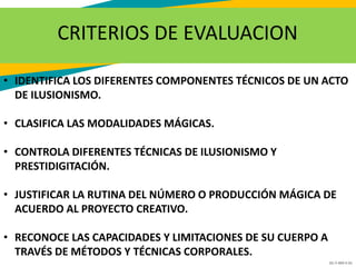 GC-F-004 V.01
CRITERIOS DE EVALUACION
• IDENTIFICA LOS DIFERENTES COMPONENTES TÉCNICOS DE UN ACTO
DE ILUSIONISMO.
• CLASIFICA LAS MODALIDADES MÁGICAS.
• CONTROLA DIFERENTES TÉCNICAS DE ILUSIONISMO Y
PRESTIDIGITACIÓN.
• JUSTIFICAR LA RUTINA DEL NÚMERO O PRODUCCIÓN MÁGICA DE
ACUERDO AL PROYECTO CREATIVO.
• RECONOCE LAS CAPACIDADES Y LIMITACIONES DE SU CUERPO A
TRAVÉS DE MÉTODOS Y TÉCNICAS CORPORALES.
 