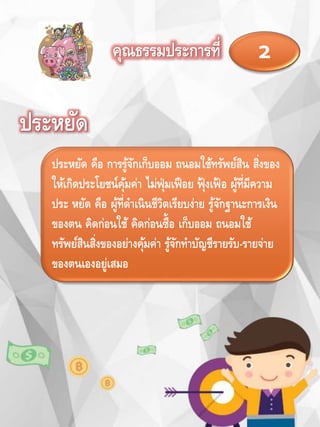 คุณธรรมประการที่ 2
ประหยัด
ประหยัด คือ การรู้จักเก็บออม ถนอมใช้ทรัพย์สิน สิ่งของ
ให้เกิดประโยชน์คุ้มค่า ไม่ฟุ่มเฟือย ฟุ้ งเฟ้ อ ผู้ที่มีความ
ประ หยัด คือ ผู้ที่ดาเนินชีวิตเรียบง่าย รู้จักฐานะการเงิน
ของตน คิดก่อนใช้ คิดก่อนซื้อ เก็บออม ถนอมใช้
ทรัพย์สินสิ่งของอย่างคุ้มค่า รู้จักทาบัญชีรายรับ-รายจ่าย
ของตนเองอยู่เสมอ
 