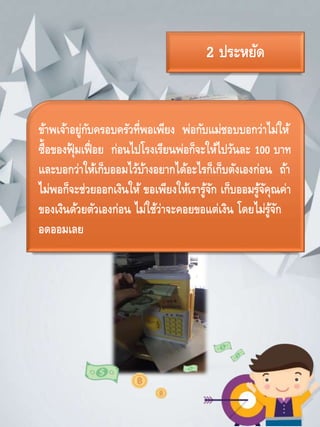 2 ประหยัด
ข้าพเจ้าอยู่กับครอบครัวที่พอเพียง พ่อกับแม่ชอบบอกว่าไม่ให้
ซื้อของฟุ้ มเฟื่อย ก่อนไปโรงเรียนพ่อก็จะให้ไปวันละ 100 บาท
และบอกว่าให้เก็บออมไว้บ้างอยากได้อะไรก็เก็บตังเองก่อน ถ้า
ไม่พอก็จะช่วยออกเงินให้ ขอเพียงให้เรารู้จัก เก็บออมรู้จัคุณค่า
ของเงินด้วยตัวเองก่อน ไม่ใช้ว่าจะคอยขอแต่เงิน โดยไม่รู้จัก
อดออมเลย
 