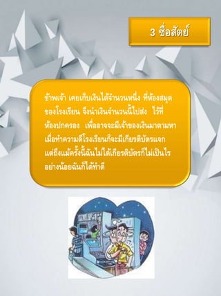 3 ซื่อสัตย์
ข้าพเจ้า เคยเก็บเงินได้จานวนหนึ่ง ที่ห้องสมุด
ของโรงเรียน จึงนาเงินจานวนนี้ไปส่ง ไว้ที่
ห้องปกครอง เพื่ออาจจะมีเจ้าของเงินมาตามหา
เมื่อทาความดีโรงเรียนก็จะมีเกียรติบัตรแจก
แต่ถึงแม้ครั้งนี้ฉันไม่ได้เกียรติบัตรก็ไม่เป็นไร
อย่างน้อยฉันก็ได้ทาดี
 