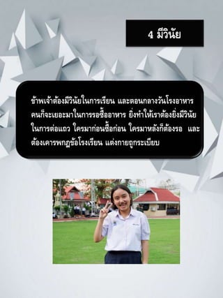 4 มีวินัย
ข้าพเจ้าต้องมีวินัยในการเรียน และตอนกลางวันโรงอาหาร
คนก็จะเยอะมาในการรอซื้ออาหาร ยิ่งทาให้เราต้องยิ่งมีวินัย
ในการต่อแถว ใครมาก่อนซื้อก่อน ใครมาหลังก็ต้องรอ และ
ต้องเคารพกฎข้อโรงเรียน แต่งกายถูกระเบียบ
 