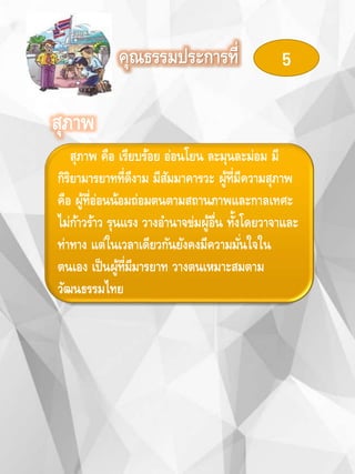 คุณธรรมประการที่ 5
สุภาพ
สุภาพ คือ เรียบร้อย อ่อนโยน ละมุนละม่อม มี
กิริยามารยาทที่ดีงาม มีสัมมาคารวะ ผู้ที่มีความสุภาพ
คือ ผู้ที่อ่อนน้อมถ่อมตนตามสถานภาพและกาลเทศะ
ไม่ก้าวร้าว รุนแรง วางอานาจข่มผู้อื่น ทั้งโดยวาจาและ
ท่าทาง แต่ในเวลาเดียวกันยังคงมีความมั่นใจใน
ตนเอง เป็นผู้ที่มีมารยาท วางตนเหมาะสมตาม
วัฒนธรรมไทย
 