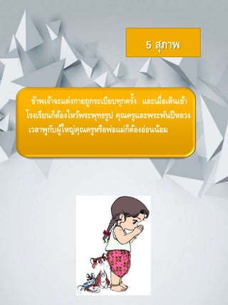 5 สุภาพ
ข้าพเจ้าจะแต่งกายถูกระเบียบทุกครั้ง และเมื่อเดินเข้า
โรงเรียนก็ต้องไหว้พระพุทธรูป คุณครูและพระพันปีหลวง
เวลาพูกับผู้ใหญ่คุณครูหรือพ่อแม่ก็ต้องอ่อนน้อม
 