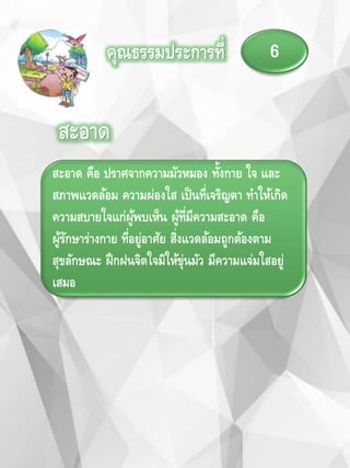 คุณธรรมประการที่ 6
สะอาด
สะอาด คือ ปราศจากความมัวหมอง ทั้งกาย ใจ และ
สภาพแวดล้อม ความผ่องใส เป็นที่เจริญตา ทาให้เกิด
ความสบายใจแก่ผู้พบเห็น ผู้ที่มีความสะอาด คือ
ผู้รักษาร่างกาย ที่อยู่อาศัย สิ่งแวดล้อมถูกต้องตาม
สุขลักษณะ ฝึกฝนจิตใจมิให้ขุ่นมัว มีความแจ่มใสอยู่
เสมอ
 