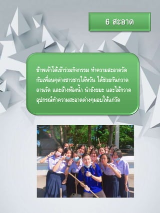 6 สะอาด
ข้าพเจ้าได้เข้าร่วมกิจกรรม ทาความสะอาดวัด
กับเพื่อนๆต่างชาวชาวไต้หวัน ได้ช่วยกันกวาด
ลานวัด และล้างห้องน้า นาถังขยะ และไม้กวาด
อุปกรณ์ทาความสะอาดต่างๆมอบให้แก่วัด
 