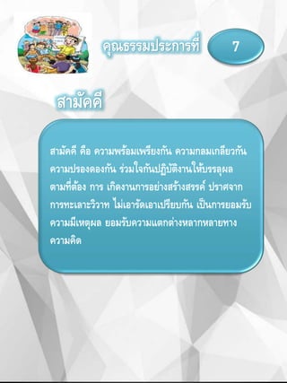 คุณธรรมประการที่ 7
สามัคคี คือ ความพร้อมเพรียงกัน ความกลมเกลียวกัน
ความปรองดองกัน ร่วมใจกันปฏิบัติงานให้บรรลุผล
ตามที่ต้อง การ เกิดงานการอย่างสร้างสรรค์ ปราศจาก
การทะเลาะวิวาท ไม่เอารัดเอาเปรียบกัน เป็นการยอมรับ
ความมีเหตุผล ยอมรับความแตกต่างหลากหลายทาง
ความคิด
สามัคคี
 